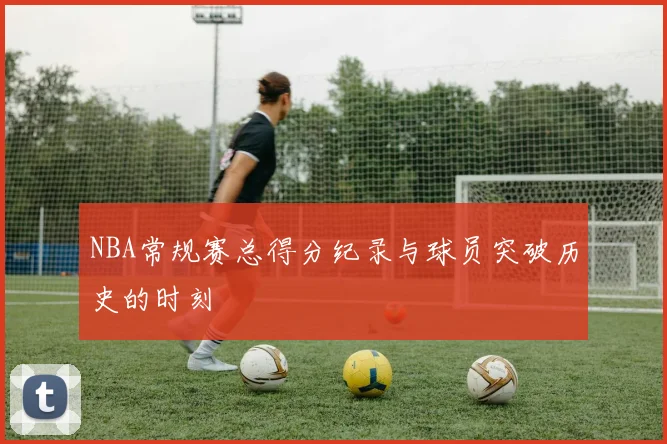 NBA常规赛总得分纪录与球员突破历史的时刻
