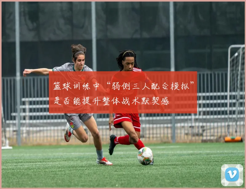 篮球训练中“弱侧三人配合模拟”是否能提升整体战术默契感
