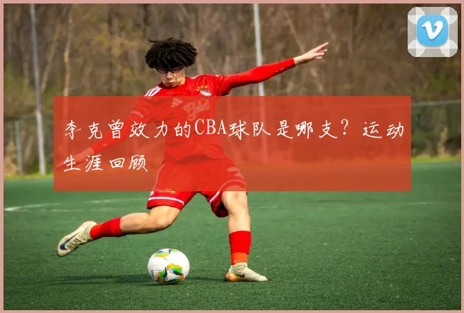 李克曾效力的CBA球队是哪支？运动生涯回顾