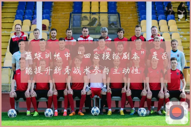 篮球训练中“回合模拟剧本”是否能提升新秀战术参与主动性