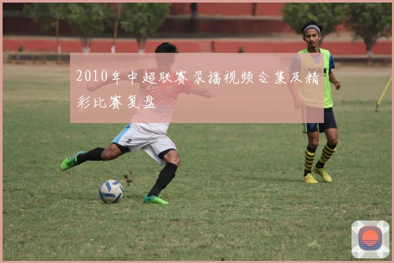 2010年中超联赛录播视频合集及精彩比赛复盘